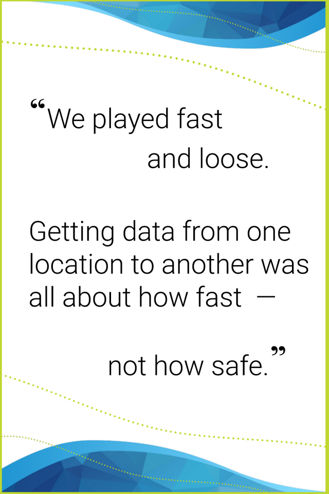 A quote that says we played fast and loose. Getting data from one location to another was all about how fast not how safe.